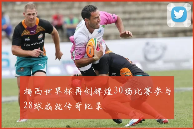 梅西世界杯再创辉煌30场比赛参与28球成就传奇纪录