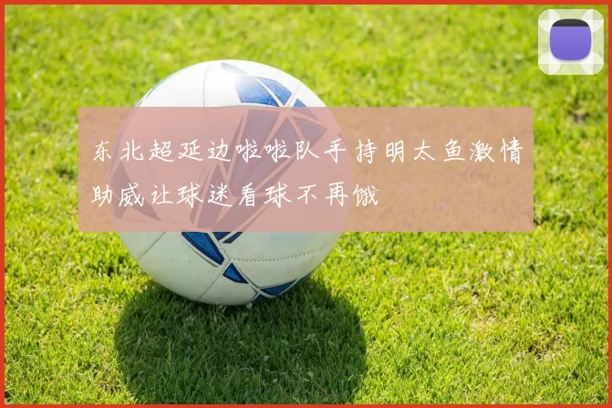 东北超延边啦啦队手持明太鱼激情助威让球迷看球不再饿