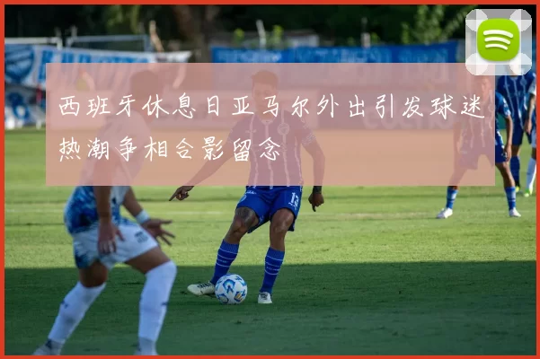 西班牙休息日亚马尔外出引发球迷热潮争相合影留念