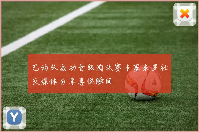 巴西队成功晋级淘汰赛卡塞米罗社交媒体分享喜悦瞬间