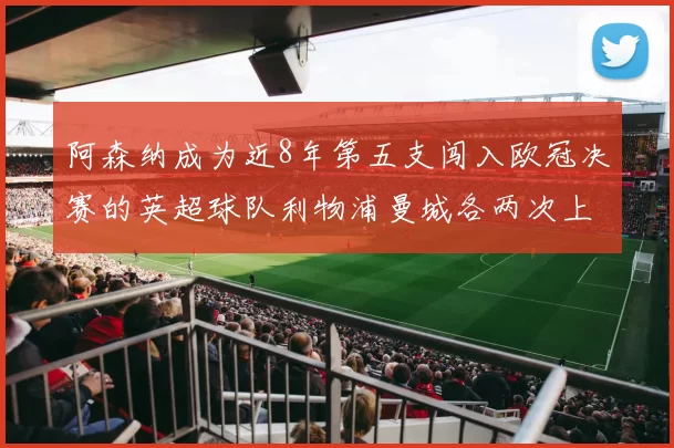 阿森纳成为近8年第五支闯入欧冠决赛的英超球队利物浦曼城各两次上演辉煌