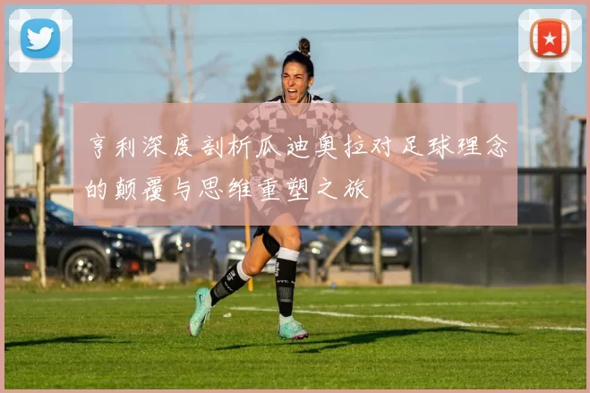 亨利深度剖析瓜迪奥拉对足球理念的颠覆与思维重塑之旅