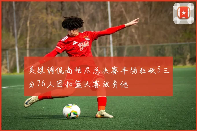 美媒调侃尚帕尼总决赛半场狂砍5三分76人因扣篮大赛放弃他