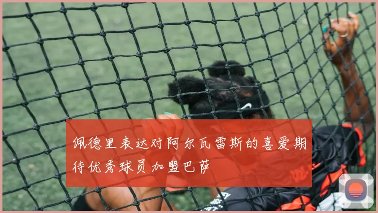 佩德里表达对阿尔瓦雷斯的喜爱期待优秀球员加盟巴萨