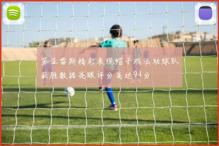 苏亚雷斯精彩表现帽子戏法助球队获胜数据亮眼评分高达94分