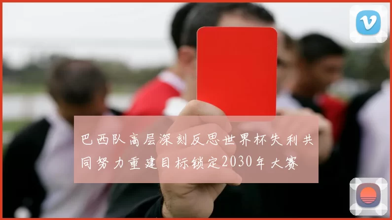 巴西队高层深刻反思世界杯失利共同努力重建目标锁定2030年大赛