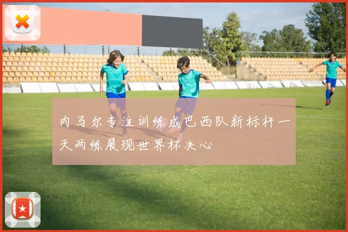内马尔专注训练成巴西队新标杆一天两练展现世界杯决心