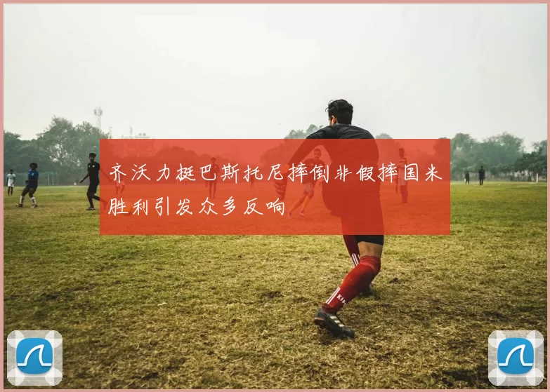齐沃力挺巴斯托尼摔倒非假摔国米胜利引发众多反响