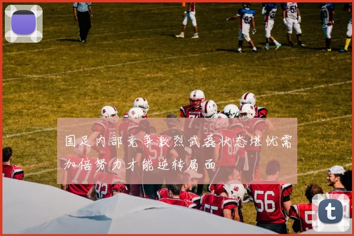 国足内部竞争激烈武磊状态堪忧需加倍努力才能逆转局面