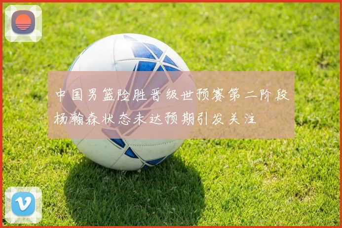 中国男篮险胜晋级世预赛第二阶段杨瀚森状态未达预期引发关注