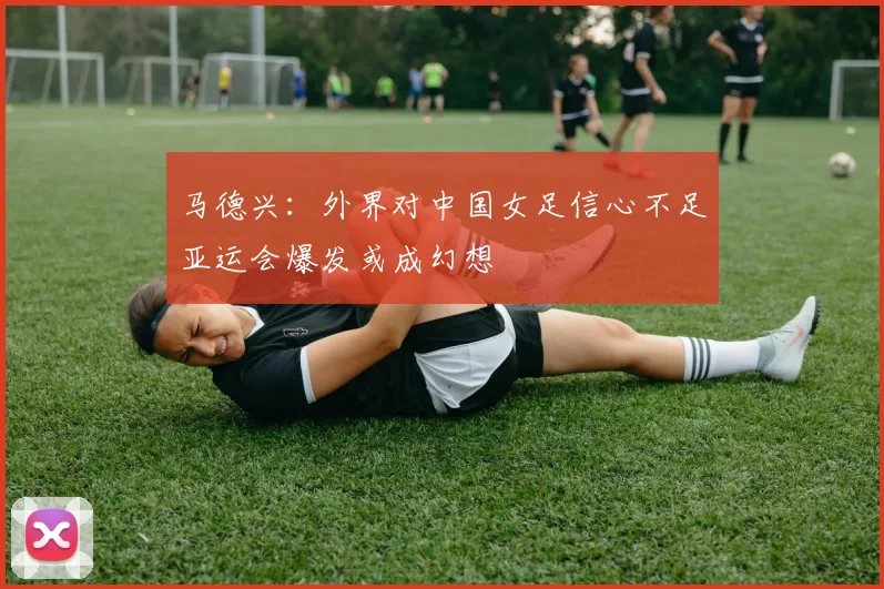 马德兴：外界对中国女足信心不足亚运会爆发或成幻想