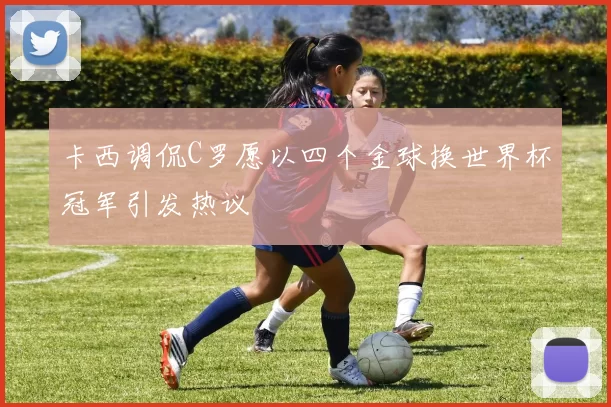 卡西调侃C罗愿以四个金球换世界杯冠军引发热议