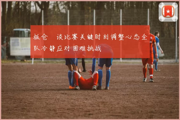板仓滉谈比赛关键时刻调整心态全队冷静应对困难挑战