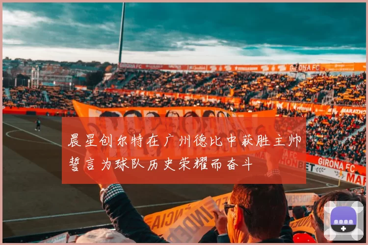 晨星创尔特在广州德比中获胜主帅誓言为球队历史荣耀而奋斗
