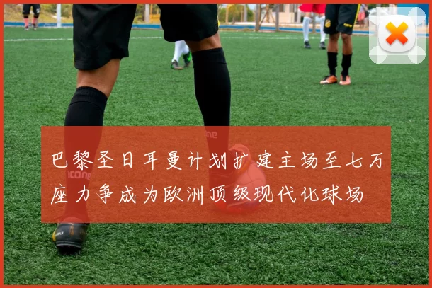 巴黎圣日耳曼计划扩建主场至七万座力争成为欧洲顶级现代化球场