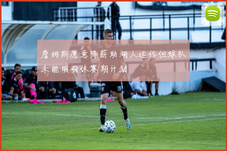 詹姆斯愿意降薪助湖人运作但球队未能明确休赛期计划