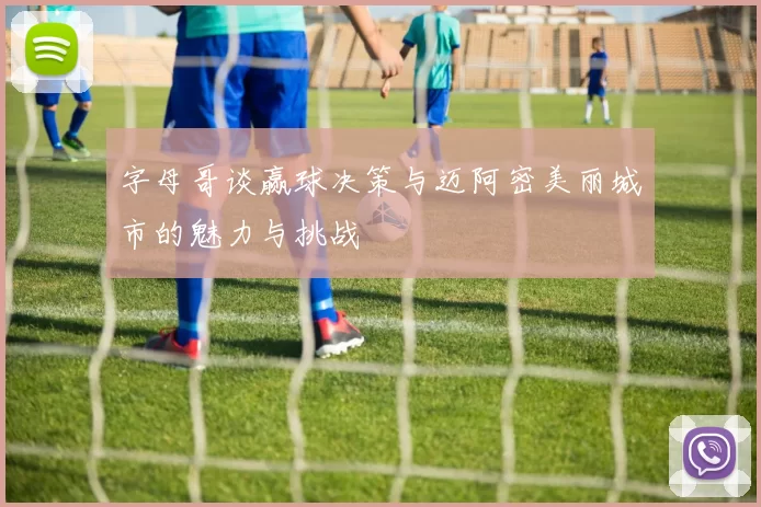 字母哥谈赢球决策与迈阿密美丽城市的魅力与挑战