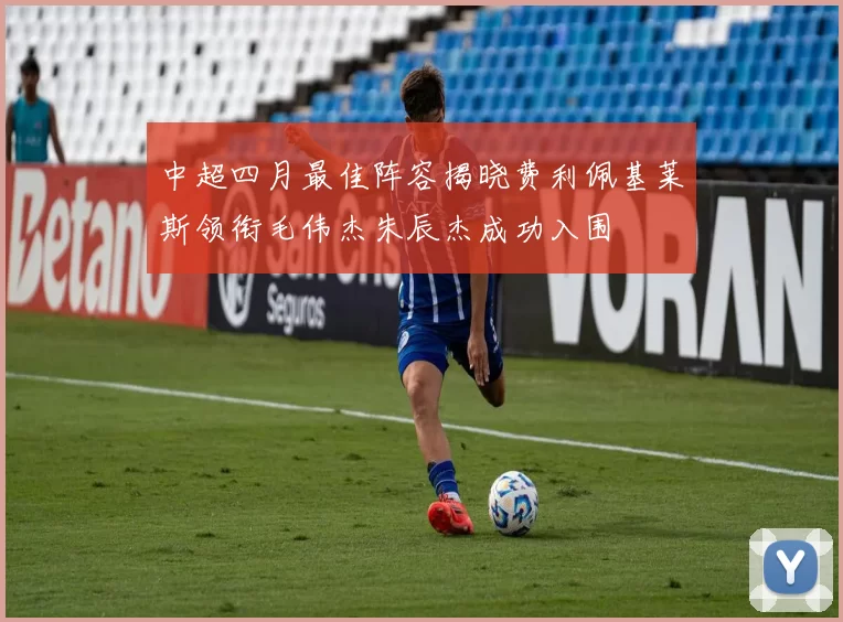 中超四月最佳阵容揭晓费利佩基莱斯领衔毛伟杰朱辰杰成功入围