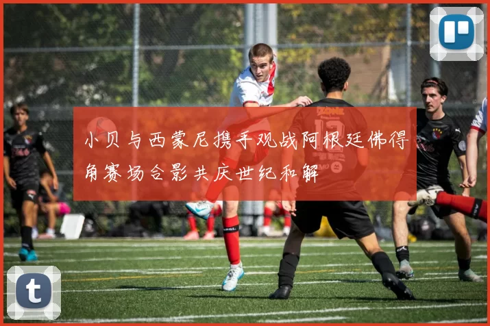 小贝与西蒙尼携手观战阿根廷佛得角赛场合影共庆世纪和解