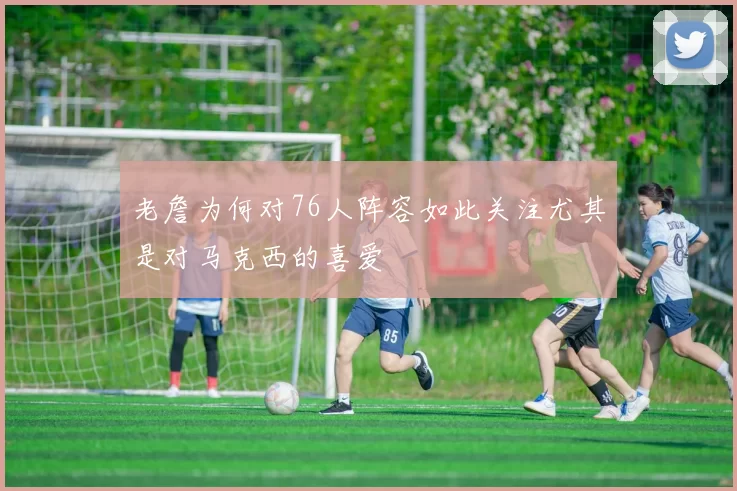 老詹为何对76人阵容如此关注尤其是对马克西的喜爱