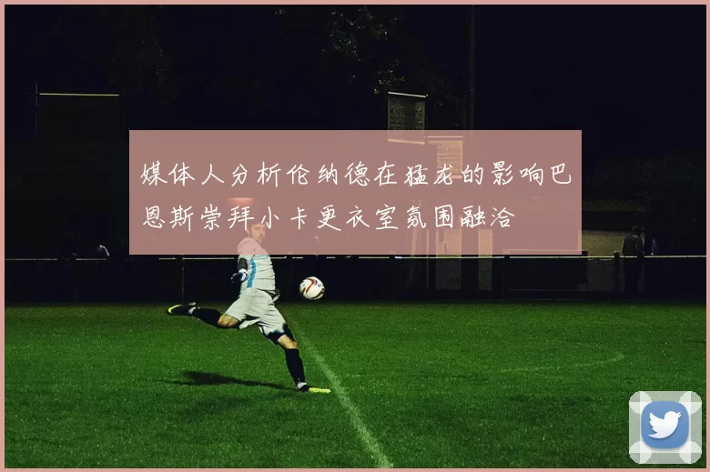 媒体人分析伦纳德在猛龙的影响巴恩斯崇拜小卡更衣室氛围融洽